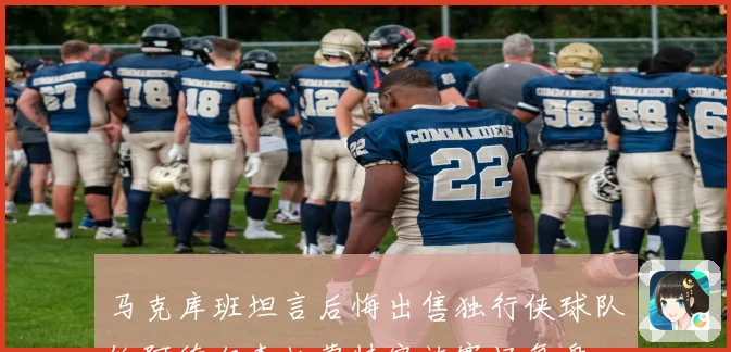 马克库班坦言后悔出售独行侠球队给阿德尔森杜蒙特家族赛场复盘