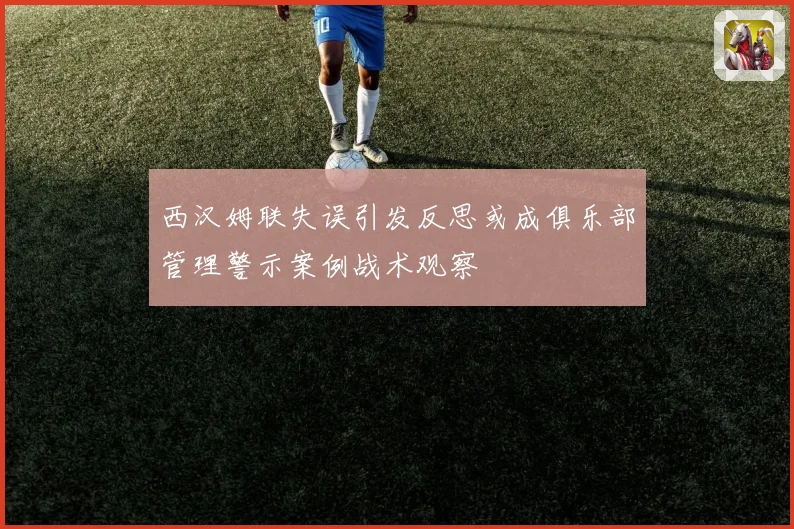 西汉姆联失误引发反思或成俱乐部管理警示案例战术观察