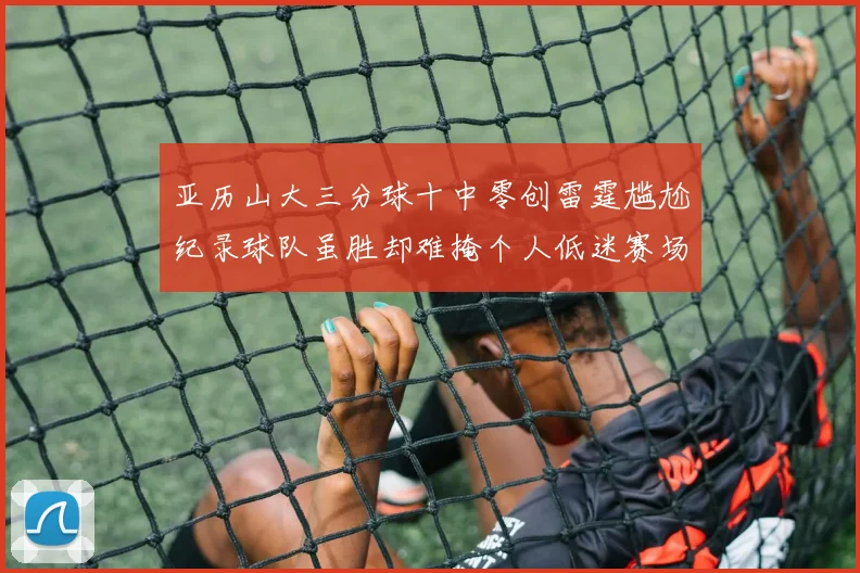 亚历山大三分球十中零创雷霆尴尬纪录球队虽胜却难掩个人低迷赛场复盘