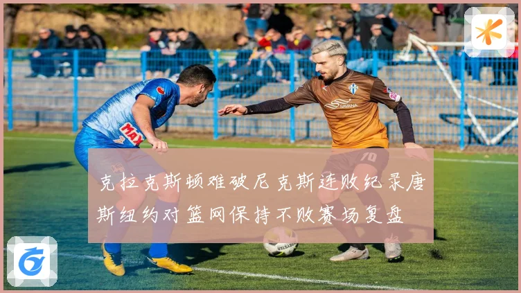 克拉克斯顿难破尼克斯连败纪录唐斯纽约对篮网保持不败赛场复盘