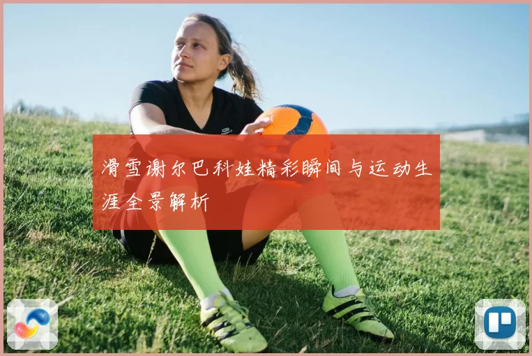滑雪谢尔巴科娃精彩瞬间与运动生涯全景解析