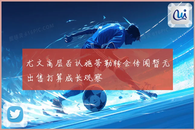 尤文高层否认施蒂勒转会传闻暂无出售打算成长观察