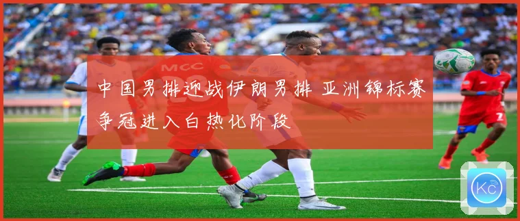 中国男排迎战伊朗男排 亚洲锦标赛争冠进入白热化阶段