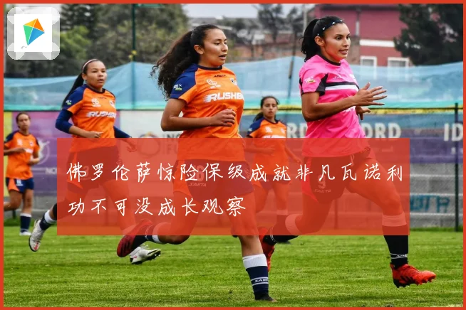 佛罗伦萨惊险保级成就非凡瓦诺利功不可没成长观察