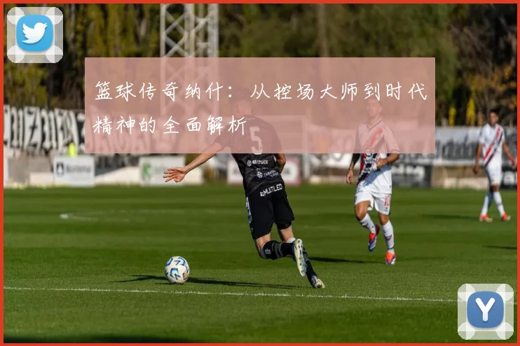 篮球传奇纳什：从控场大师到时代精神的全面解析