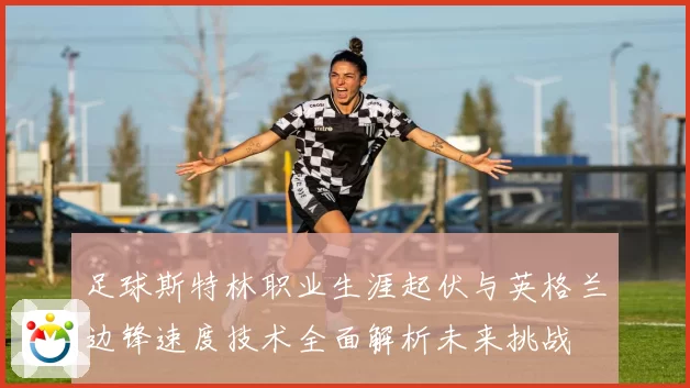 足球斯特林职业生涯起伏与英格兰边锋速度技术全面解析未来挑战