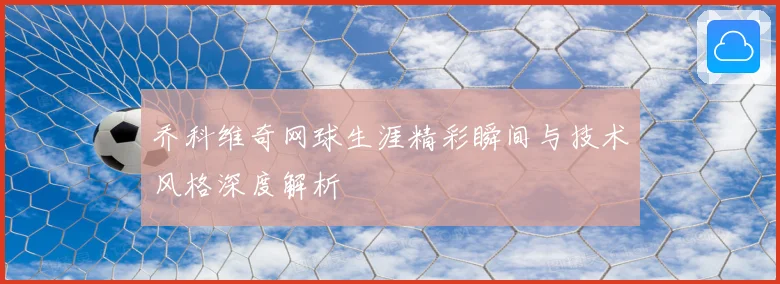 乔科维奇网球生涯精彩瞬间与技术风格深度解析