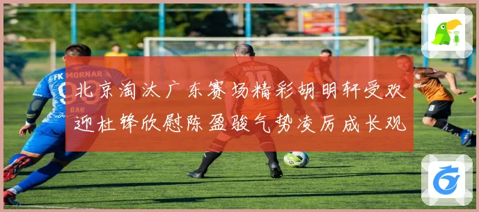北京淘汰广东赛场精彩胡明轩受欢迎杜锋欣慰陈盈骏气势凌厉成长观察