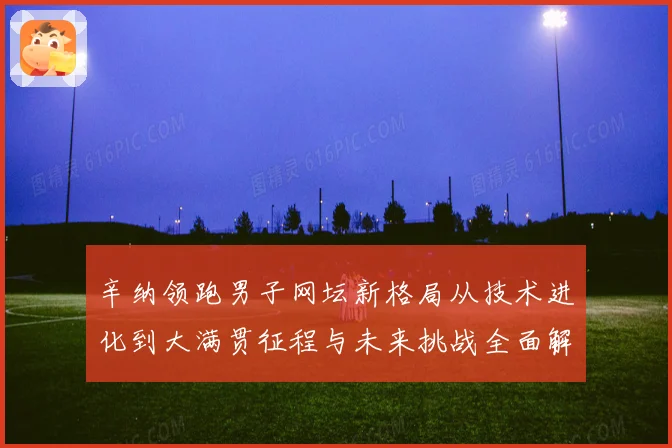 辛纳领跑男子网坛新格局从技术进化到大满贯征程与未来挑战全面解析