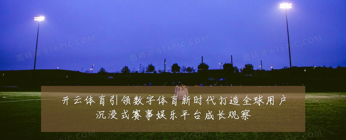 开云体育引领数字体育新时代打造全球用户沉浸式赛事娱乐平台成长观察